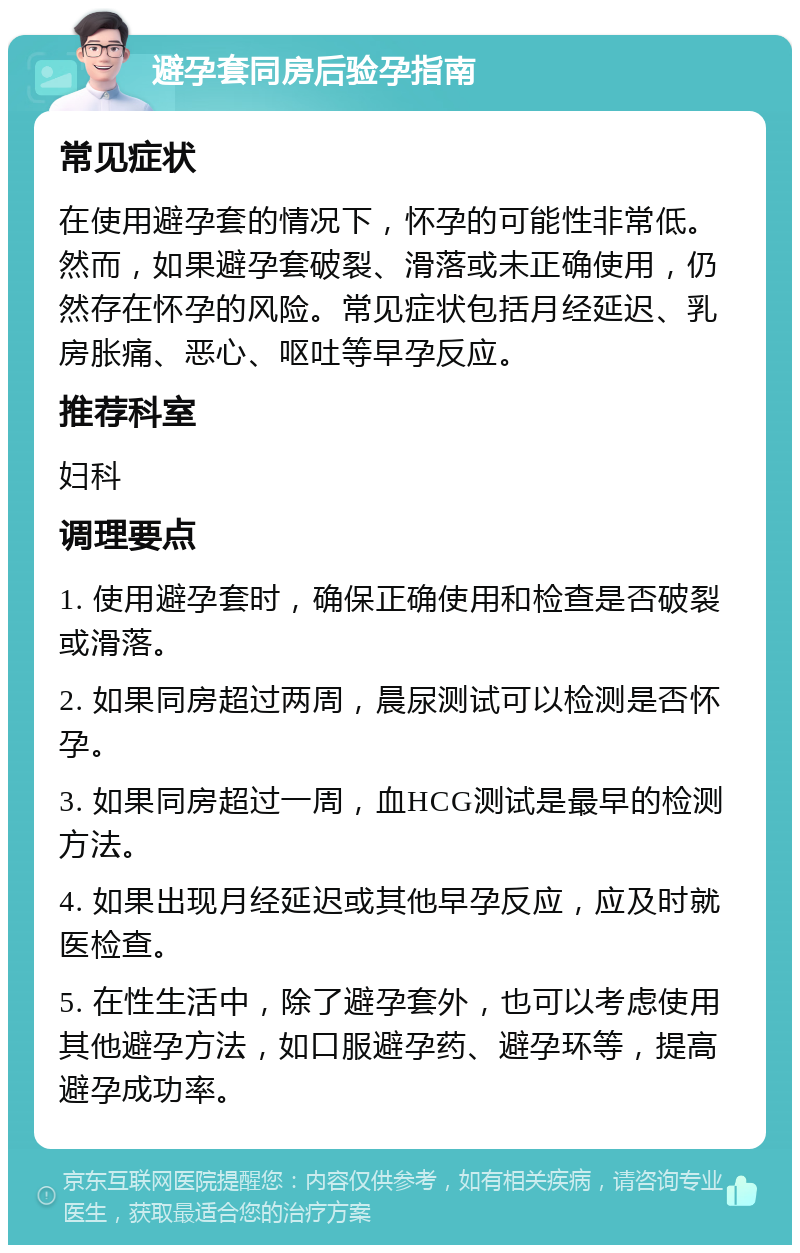 避孕套同房后验孕指南 常见症状 在使用避孕套的情况下，怀孕的可能性非常低。然而，如果避孕套破裂、滑落或未正确使用，仍然存在怀孕的风险。常见症状包括月经延迟、乳房胀痛、恶心、呕吐等早孕反应。 推荐科室 妇科 调理要点 1. 使用避孕套时，确保正确使用和检查是否破裂或滑落。 2. 如果同房超过两周，晨尿测试可以检测是否怀孕。 3. 如果同房超过一周，血HCG测试是最早的检测方法。 4. 如果出现月经延迟或其他早孕反应，应及时就医检查。 5. 在性生活中，除了避孕套外，也可以考虑使用其他避孕方法，如口服避孕药、避孕环等，提高避孕成功率。