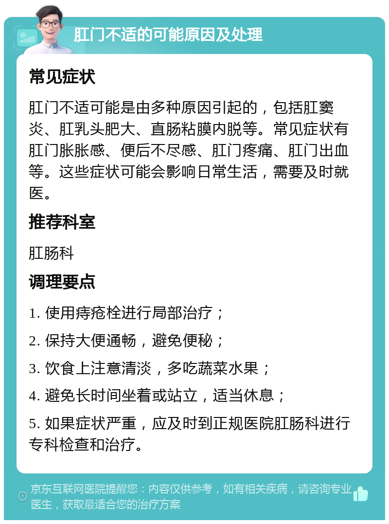 肛门不适的可能原因及处理 常见症状 肛门不适可能是由多种原因引起的，包括肛窦炎、肛乳头肥大、直肠粘膜内脱等。常见症状有肛门胀胀感、便后不尽感、肛门疼痛、肛门出血等。这些症状可能会影响日常生活，需要及时就医。 推荐科室 肛肠科 调理要点 1. 使用痔疮栓进行局部治疗； 2. 保持大便通畅，避免便秘； 3. 饮食上注意清淡，多吃蔬菜水果； 4. 避免长时间坐着或站立，适当休息； 5. 如果症状严重，应及时到正规医院肛肠科进行专科检查和治疗。