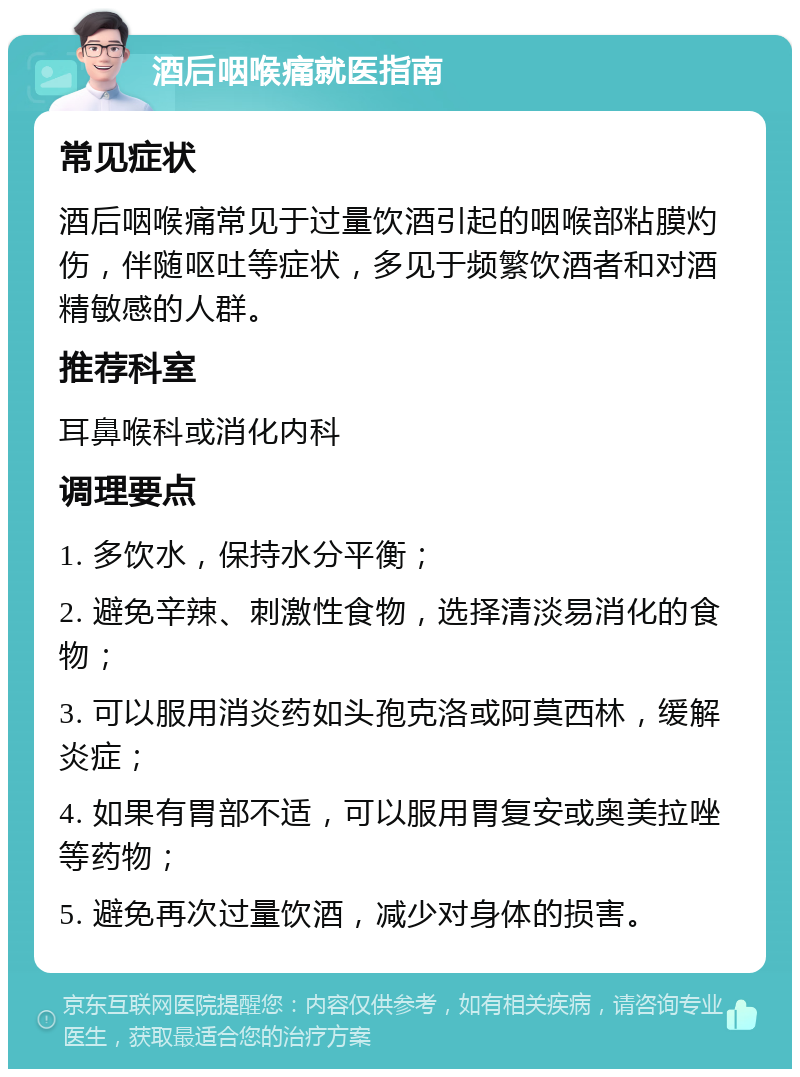 酒后咽喉痛就医指南 常见症状 酒后咽喉痛常见于过量饮酒引起的咽喉部粘膜灼伤，伴随呕吐等症状，多见于频繁饮酒者和对酒精敏感的人群。 推荐科室 耳鼻喉科或消化内科 调理要点 1. 多饮水，保持水分平衡； 2. 避免辛辣、刺激性食物，选择清淡易消化的食物； 3. 可以服用消炎药如头孢克洛或阿莫西林，缓解炎症； 4. 如果有胃部不适，可以服用胃复安或奥美拉唑等药物； 5. 避免再次过量饮酒，减少对身体的损害。