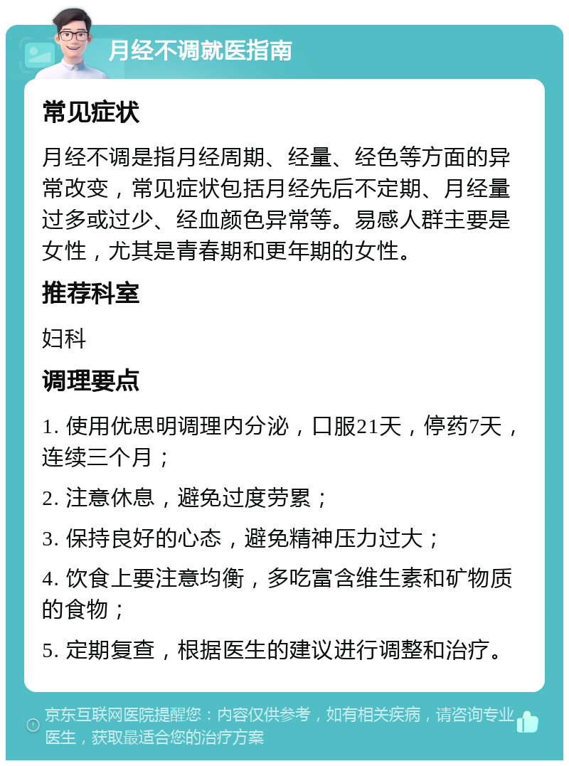 月经不调就医指南 常见症状 月经不调是指月经周期、经量、经色等方面的异常改变，常见症状包括月经先后不定期、月经量过多或过少、经血颜色异常等。易感人群主要是女性，尤其是青春期和更年期的女性。 推荐科室 妇科 调理要点 1. 使用优思明调理内分泌，口服21天，停药7天，连续三个月； 2. 注意休息，避免过度劳累； 3. 保持良好的心态，避免精神压力过大； 4. 饮食上要注意均衡，多吃富含维生素和矿物质的食物； 5. 定期复查，根据医生的建议进行调整和治疗。