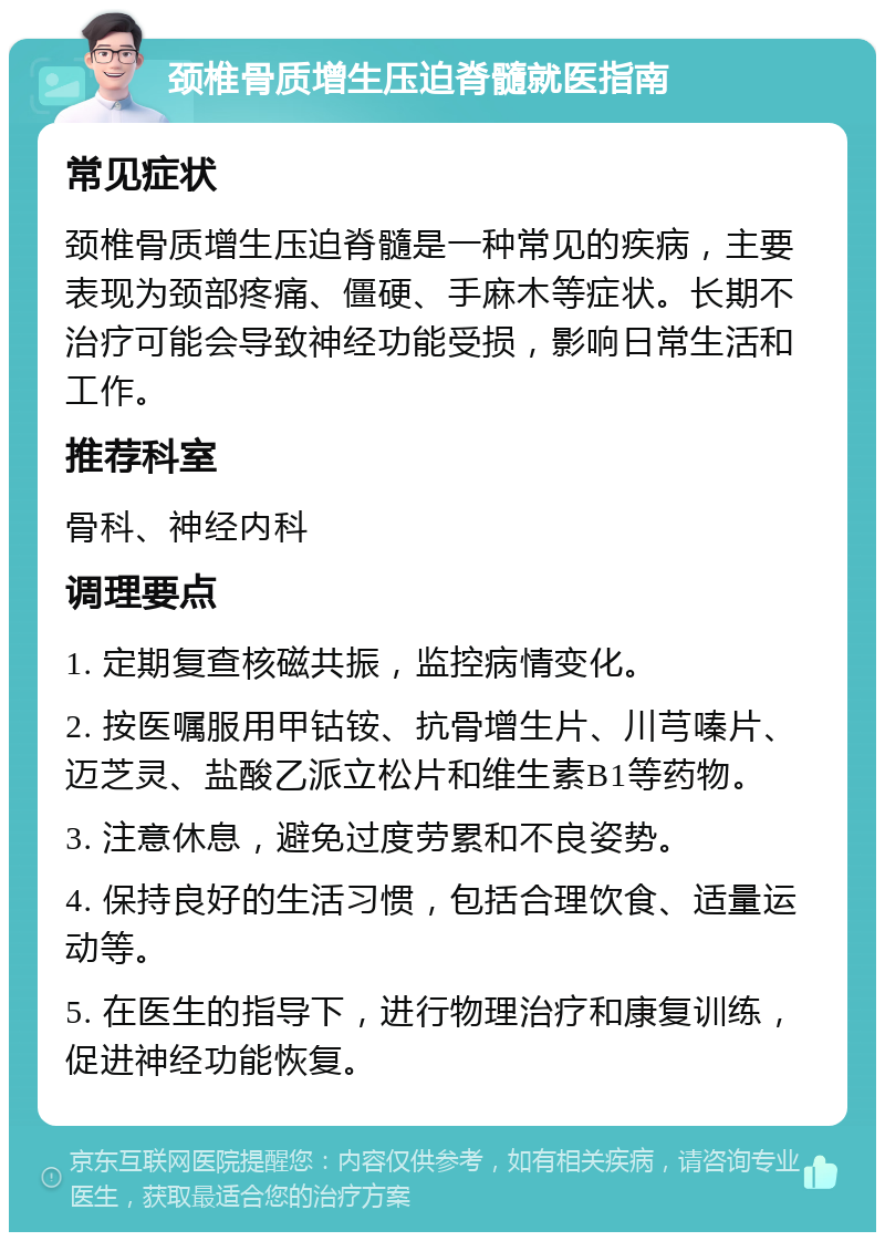 颈椎骨质增生压迫脊髓就医指南 常见症状 颈椎骨质增生压迫脊髓是一种常见的疾病，主要表现为颈部疼痛、僵硬、手麻木等症状。长期不治疗可能会导致神经功能受损，影响日常生活和工作。 推荐科室 骨科、神经内科 调理要点 1. 定期复查核磁共振，监控病情变化。 2. 按医嘱服用甲钴铵、抗骨增生片、川芎嗪片、迈芝灵、盐酸乙派立松片和维生素B1等药物。 3. 注意休息，避免过度劳累和不良姿势。 4. 保持良好的生活习惯，包括合理饮食、适量运动等。 5. 在医生的指导下，进行物理治疗和康复训练，促进神经功能恢复。