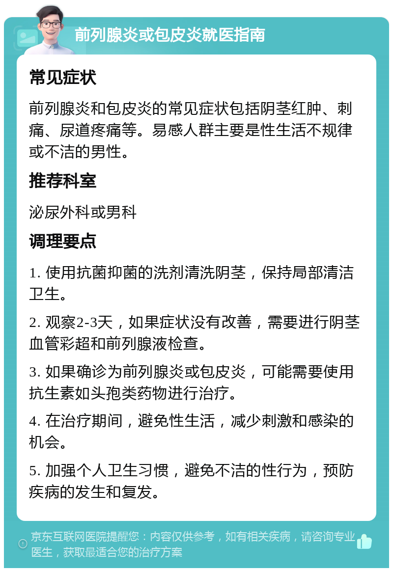 前列腺炎或包皮炎就医指南 常见症状 前列腺炎和包皮炎的常见症状包括阴茎红肿、刺痛、尿道疼痛等。易感人群主要是性生活不规律或不洁的男性。 推荐科室 泌尿外科或男科 调理要点 1. 使用抗菌抑菌的洗剂清洗阴茎，保持局部清洁卫生。 2. 观察2-3天，如果症状没有改善，需要进行阴茎血管彩超和前列腺液检查。 3. 如果确诊为前列腺炎或包皮炎，可能需要使用抗生素如头孢类药物进行治疗。 4. 在治疗期间，避免性生活，减少刺激和感染的机会。 5. 加强个人卫生习惯，避免不洁的性行为，预防疾病的发生和复发。