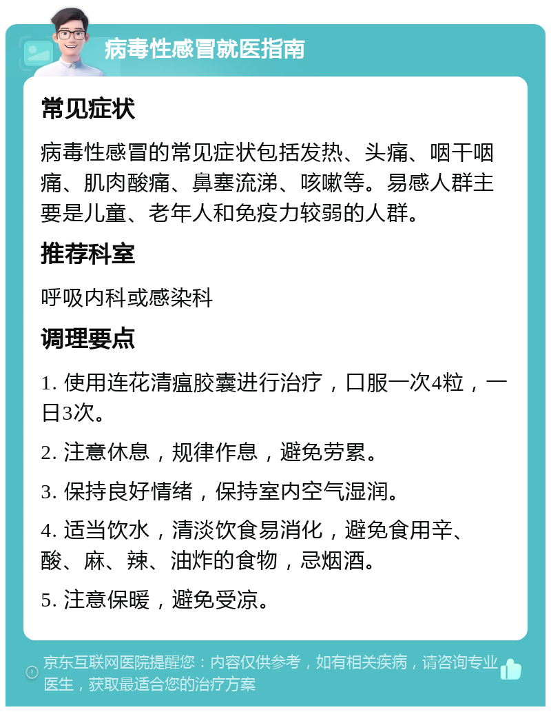 病毒性感冒就医指南 常见症状 病毒性感冒的常见症状包括发热、头痛、咽干咽痛、肌肉酸痛、鼻塞流涕、咳嗽等。易感人群主要是儿童、老年人和免疫力较弱的人群。 推荐科室 呼吸内科或感染科 调理要点 1. 使用连花清瘟胶囊进行治疗，口服一次4粒，一日3次。 2. 注意休息，规律作息，避免劳累。 3. 保持良好情绪，保持室内空气湿润。 4. 适当饮水，清淡饮食易消化，避免食用辛、酸、麻、辣、油炸的食物，忌烟酒。 5. 注意保暖，避免受凉。