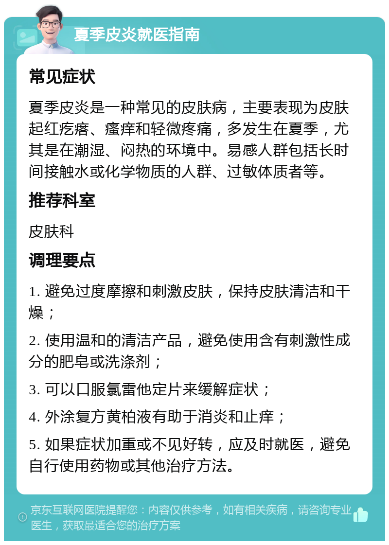 夏季皮炎就医指南 常见症状 夏季皮炎是一种常见的皮肤病，主要表现为皮肤起红疙瘩、瘙痒和轻微疼痛，多发生在夏季，尤其是在潮湿、闷热的环境中。易感人群包括长时间接触水或化学物质的人群、过敏体质者等。 推荐科室 皮肤科 调理要点 1. 避免过度摩擦和刺激皮肤，保持皮肤清洁和干燥； 2. 使用温和的清洁产品，避免使用含有刺激性成分的肥皂或洗涤剂； 3. 可以口服氯雷他定片来缓解症状； 4. 外涂复方黄柏液有助于消炎和止痒； 5. 如果症状加重或不见好转，应及时就医，避免自行使用药物或其他治疗方法。