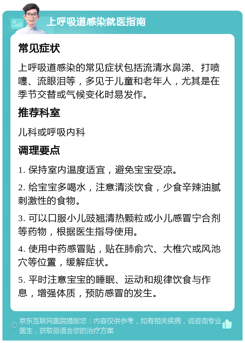 上呼吸道感染就医指南 常见症状 上呼吸道感染的常见症状包括流清水鼻涕、打喷嚏、流眼泪等，多见于儿童和老年人，尤其是在季节交替或气候变化时易发作。 推荐科室 儿科或呼吸内科 调理要点 1. 保持室内温度适宜，避免宝宝受凉。 2. 给宝宝多喝水，注意清淡饮食，少食辛辣油腻刺激性的食物。 3. 可以口服小儿豉翘清热颗粒或小儿感冒宁合剂等药物，根据医生指导使用。 4. 使用中药感冒贴，贴在肺俞穴、大椎穴或风池穴等位置，缓解症状。 5. 平时注意宝宝的睡眠、运动和规律饮食与作息，增强体质，预防感冒的发生。