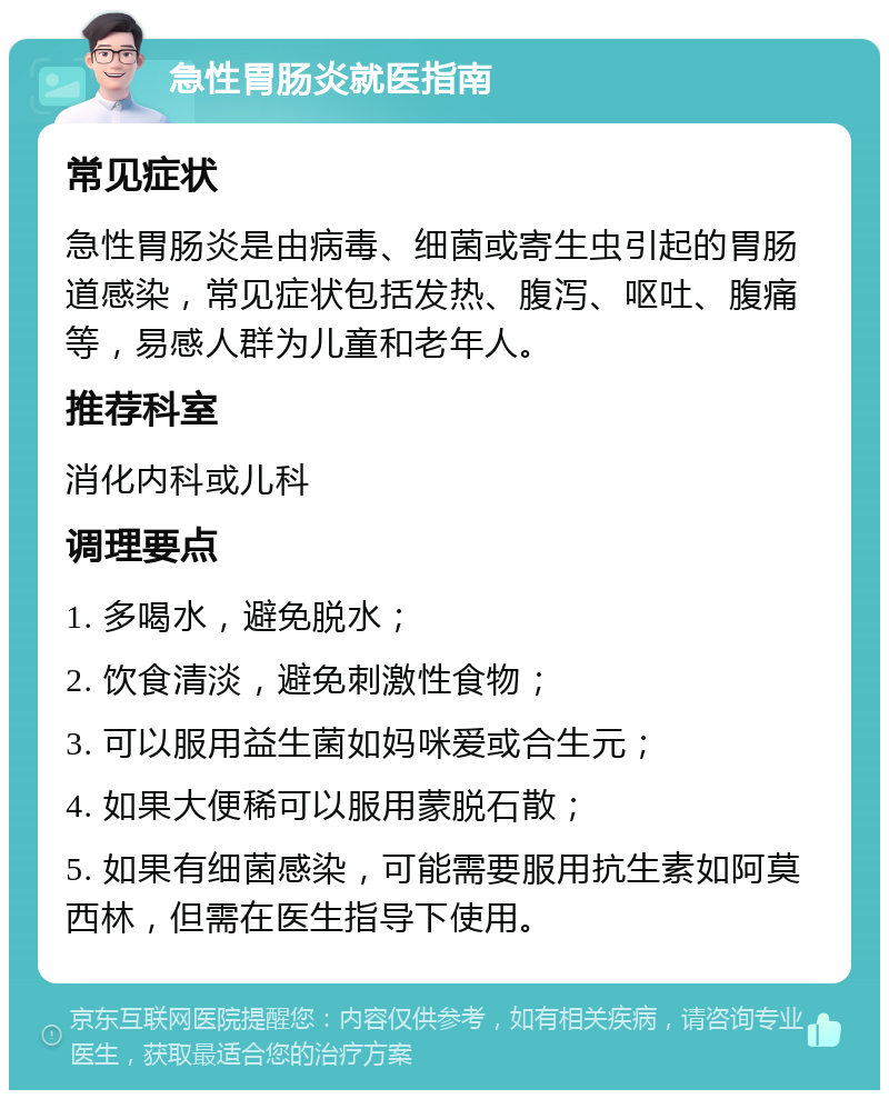 急性胃肠炎就医指南 常见症状 急性胃肠炎是由病毒、细菌或寄生虫引起的胃肠道感染，常见症状包括发热、腹泻、呕吐、腹痛等，易感人群为儿童和老年人。 推荐科室 消化内科或儿科 调理要点 1. 多喝水，避免脱水； 2. 饮食清淡，避免刺激性食物； 3. 可以服用益生菌如妈咪爱或合生元； 4. 如果大便稀可以服用蒙脱石散； 5. 如果有细菌感染，可能需要服用抗生素如阿莫西林，但需在医生指导下使用。