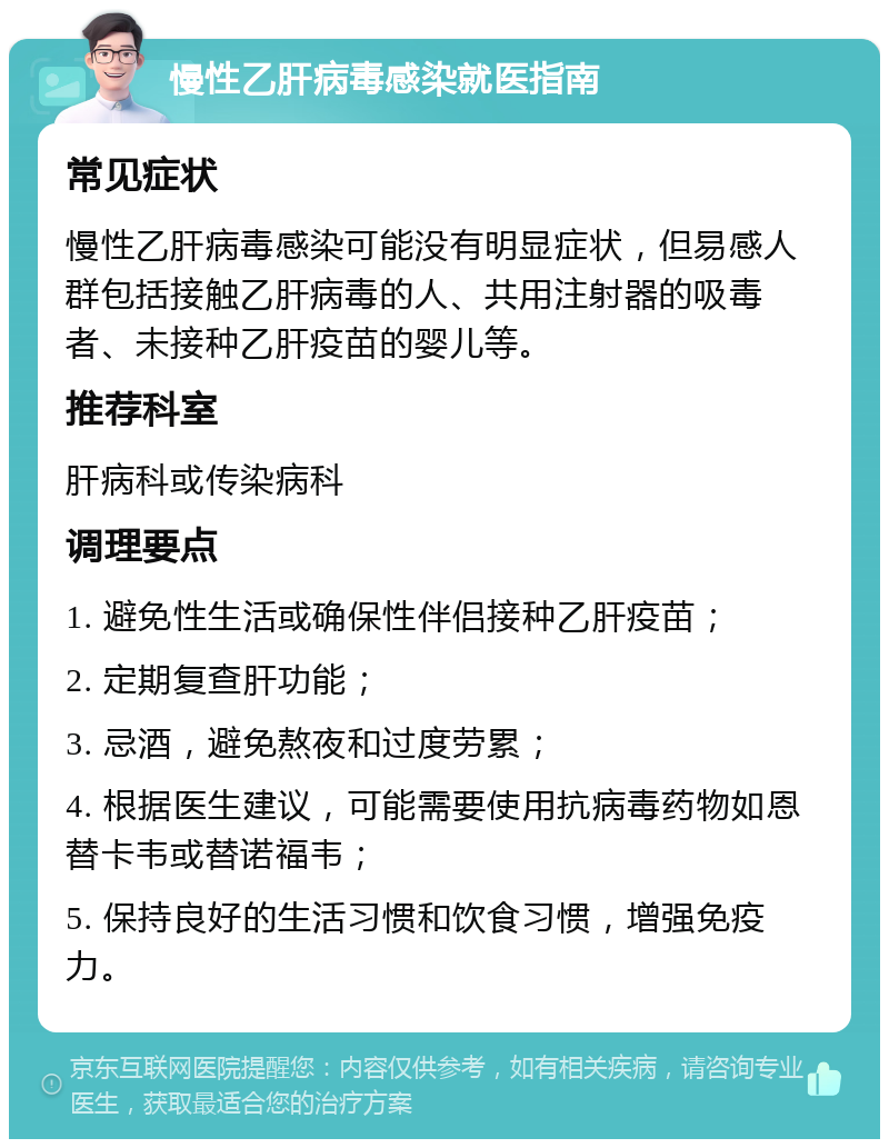 慢性乙肝病毒感染就医指南 常见症状 慢性乙肝病毒感染可能没有明显症状，但易感人群包括接触乙肝病毒的人、共用注射器的吸毒者、未接种乙肝疫苗的婴儿等。 推荐科室 肝病科或传染病科 调理要点 1. 避免性生活或确保性伴侣接种乙肝疫苗； 2. 定期复查肝功能； 3. 忌酒，避免熬夜和过度劳累； 4. 根据医生建议，可能需要使用抗病毒药物如恩替卡韦或替诺福韦； 5. 保持良好的生活习惯和饮食习惯，增强免疫力。