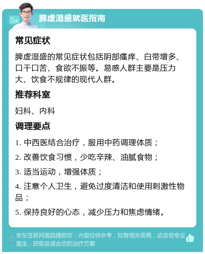 脾虚湿盛就医指南 常见症状 脾虚湿盛的常见症状包括阴部瘙痒、白带增多、口干口苦、食欲不振等。易感人群主要是压力大、饮食不规律的现代人群。 推荐科室 妇科、内科 调理要点 1. 中西医结合治疗，服用中药调理体质； 2. 改善饮食习惯，少吃辛辣、油腻食物； 3. 适当运动，增强体质； 4. 注意个人卫生，避免过度清洁和使用刺激性物品； 5. 保持良好的心态，减少压力和焦虑情绪。