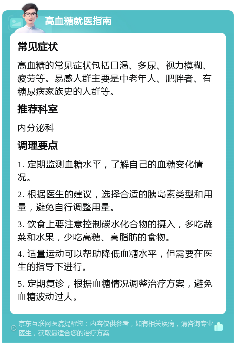 高血糖就医指南 常见症状 高血糖的常见症状包括口渴、多尿、视力模糊、疲劳等。易感人群主要是中老年人、肥胖者、有糖尿病家族史的人群等。 推荐科室 内分泌科 调理要点 1. 定期监测血糖水平，了解自己的血糖变化情况。 2. 根据医生的建议，选择合适的胰岛素类型和用量，避免自行调整用量。 3. 饮食上要注意控制碳水化合物的摄入，多吃蔬菜和水果，少吃高糖、高脂肪的食物。 4. 适量运动可以帮助降低血糖水平，但需要在医生的指导下进行。 5. 定期复诊，根据血糖情况调整治疗方案，避免血糖波动过大。