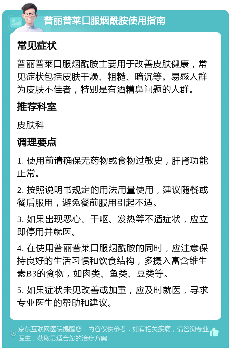 普丽普莱口服烟酰胺使用指南 常见症状 普丽普莱口服烟酰胺主要用于改善皮肤健康，常见症状包括皮肤干燥、粗糙、暗沉等。易感人群为皮肤不佳者，特别是有酒糟鼻问题的人群。 推荐科室 皮肤科 调理要点 1. 使用前请确保无药物或食物过敏史，肝肾功能正常。 2. 按照说明书规定的用法用量使用，建议随餐或餐后服用，避免餐前服用引起不适。 3. 如果出现恶心、干呕、发热等不适症状，应立即停用并就医。 4. 在使用普丽普莱口服烟酰胺的同时，应注意保持良好的生活习惯和饮食结构，多摄入富含维生素B3的食物，如肉类、鱼类、豆类等。 5. 如果症状未见改善或加重，应及时就医，寻求专业医生的帮助和建议。