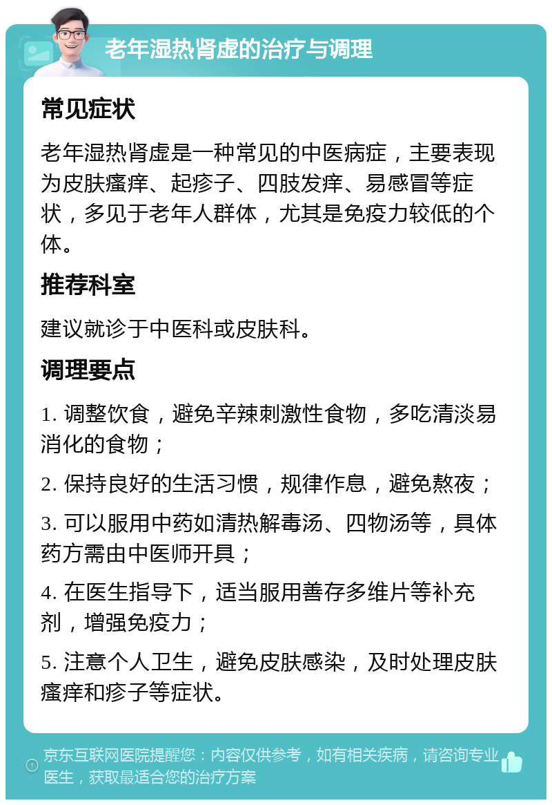 老年湿热肾虚的治疗与调理 常见症状 老年湿热肾虚是一种常见的中医病症，主要表现为皮肤瘙痒、起疹子、四肢发痒、易感冒等症状，多见于老年人群体，尤其是免疫力较低的个体。 推荐科室 建议就诊于中医科或皮肤科。 调理要点 1. 调整饮食，避免辛辣刺激性食物，多吃清淡易消化的食物； 2. 保持良好的生活习惯，规律作息，避免熬夜； 3. 可以服用中药如清热解毒汤、四物汤等，具体药方需由中医师开具； 4. 在医生指导下，适当服用善存多维片等补充剂，增强免疫力； 5. 注意个人卫生，避免皮肤感染，及时处理皮肤瘙痒和疹子等症状。