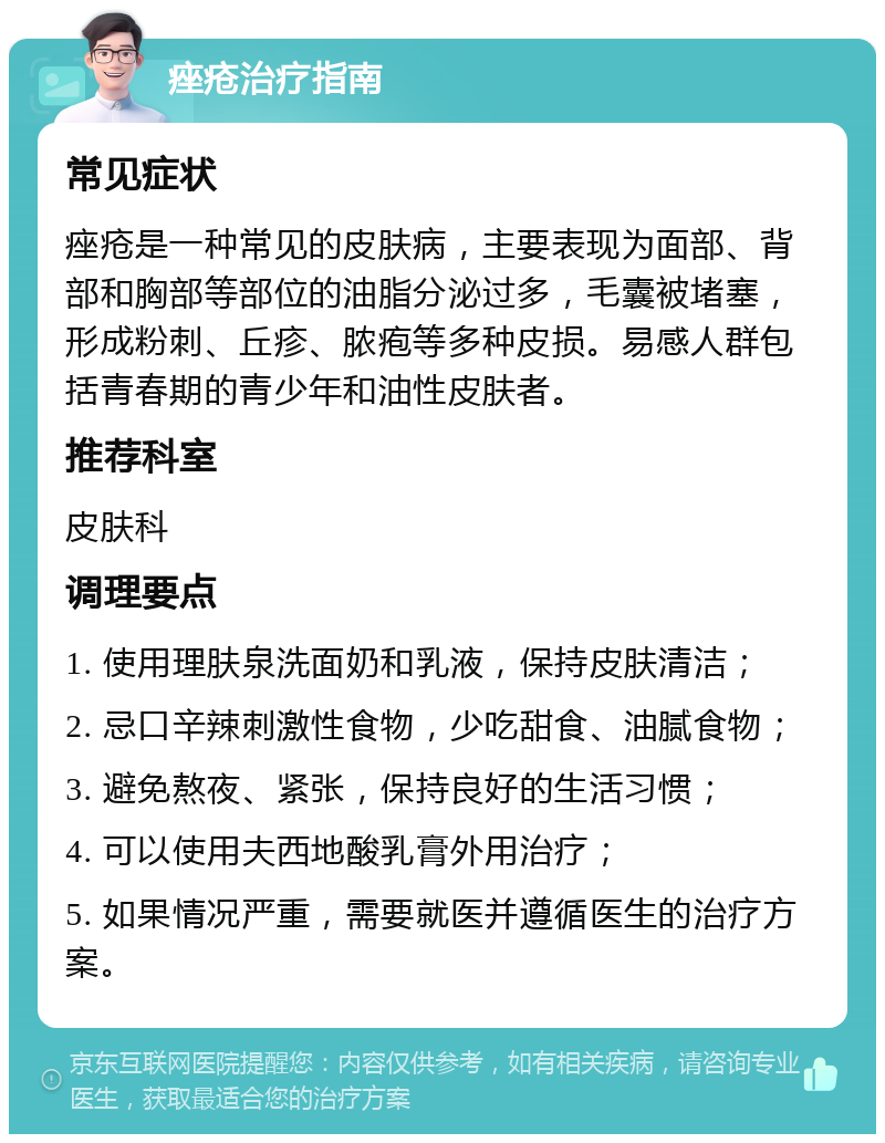 痤疮治疗指南 常见症状 痤疮是一种常见的皮肤病，主要表现为面部、背部和胸部等部位的油脂分泌过多，毛囊被堵塞，形成粉刺、丘疹、脓疱等多种皮损。易感人群包括青春期的青少年和油性皮肤者。 推荐科室 皮肤科 调理要点 1. 使用理肤泉洗面奶和乳液，保持皮肤清洁； 2. 忌口辛辣刺激性食物，少吃甜食、油腻食物； 3. 避免熬夜、紧张，保持良好的生活习惯； 4. 可以使用夫西地酸乳膏外用治疗； 5. 如果情况严重，需要就医并遵循医生的治疗方案。