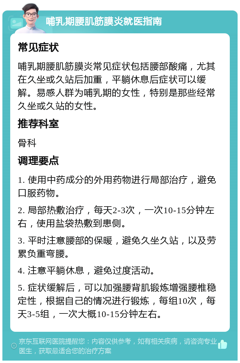 哺乳期腰肌筋膜炎就医指南 常见症状 哺乳期腰肌筋膜炎常见症状包括腰部酸痛，尤其在久坐或久站后加重，平躺休息后症状可以缓解。易感人群为哺乳期的女性，特别是那些经常久坐或久站的女性。 推荐科室 骨科 调理要点 1. 使用中药成分的外用药物进行局部治疗，避免口服药物。 2. 局部热敷治疗，每天2-3次，一次10-15分钟左右，使用盐袋热敷到患侧。 3. 平时注意腰部的保暖，避免久坐久站，以及劳累负重弯腰。 4. 注意平躺休息，避免过度活动。 5. 症状缓解后，可以加强腰背肌锻炼增强腰椎稳定性，根据自己的情况进行锻炼，每组10次，每天3-5组，一次大概10-15分钟左右。