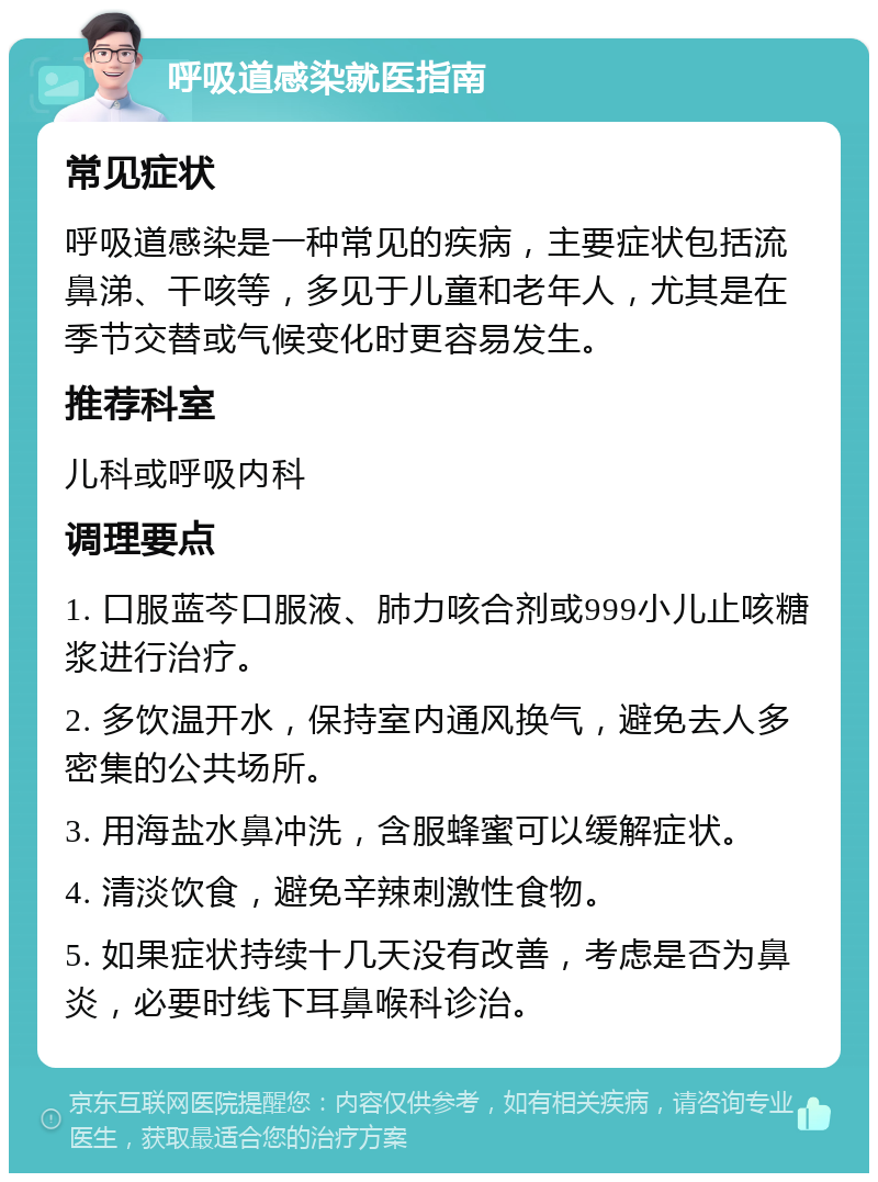 呼吸道感染就医指南 常见症状 呼吸道感染是一种常见的疾病，主要症状包括流鼻涕、干咳等，多见于儿童和老年人，尤其是在季节交替或气候变化时更容易发生。 推荐科室 儿科或呼吸内科 调理要点 1. 口服蓝芩口服液、肺力咳合剂或999小儿止咳糖浆进行治疗。 2. 多饮温开水，保持室内通风换气，避免去人多密集的公共场所。 3. 用海盐水鼻冲洗，含服蜂蜜可以缓解症状。 4. 清淡饮食，避免辛辣刺激性食物。 5. 如果症状持续十几天没有改善，考虑是否为鼻炎，必要时线下耳鼻喉科诊治。