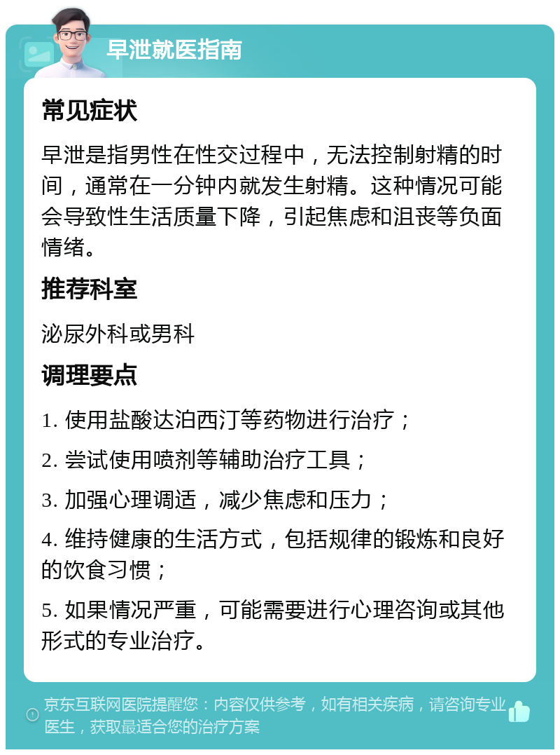 早泄就医指南 常见症状 早泄是指男性在性交过程中，无法控制射精的时间，通常在一分钟内就发生射精。这种情况可能会导致性生活质量下降，引起焦虑和沮丧等负面情绪。 推荐科室 泌尿外科或男科 调理要点 1. 使用盐酸达泊西汀等药物进行治疗； 2. 尝试使用喷剂等辅助治疗工具； 3. 加强心理调适，减少焦虑和压力； 4. 维持健康的生活方式，包括规律的锻炼和良好的饮食习惯； 5. 如果情况严重，可能需要进行心理咨询或其他形式的专业治疗。