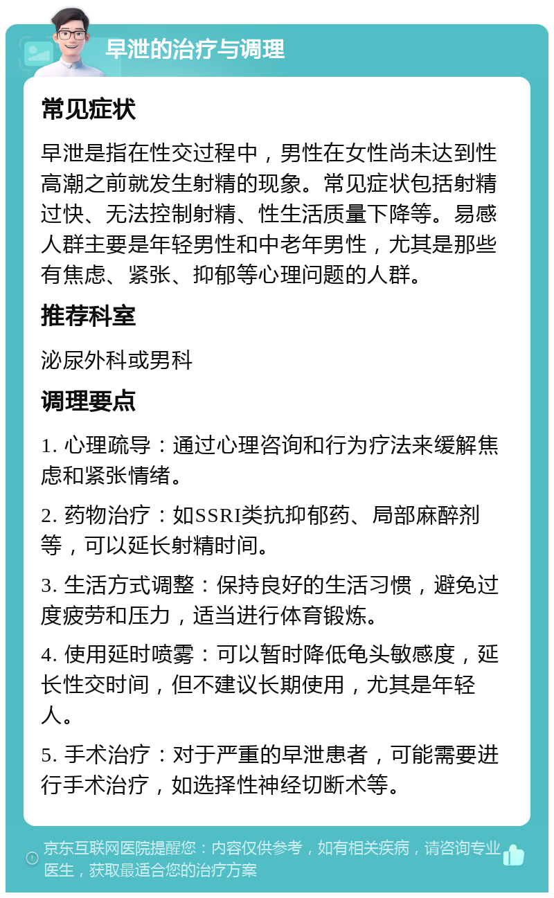 早泄的治疗与调理 常见症状 早泄是指在性交过程中，男性在女性尚未达到性高潮之前就发生射精的现象。常见症状包括射精过快、无法控制射精、性生活质量下降等。易感人群主要是年轻男性和中老年男性，尤其是那些有焦虑、紧张、抑郁等心理问题的人群。 推荐科室 泌尿外科或男科 调理要点 1. 心理疏导：通过心理咨询和行为疗法来缓解焦虑和紧张情绪。 2. 药物治疗：如SSRI类抗抑郁药、局部麻醉剂等，可以延长射精时间。 3. 生活方式调整：保持良好的生活习惯，避免过度疲劳和压力，适当进行体育锻炼。 4. 使用延时喷雾：可以暂时降低龟头敏感度，延长性交时间，但不建议长期使用，尤其是年轻人。 5. 手术治疗：对于严重的早泄患者，可能需要进行手术治疗，如选择性神经切断术等。