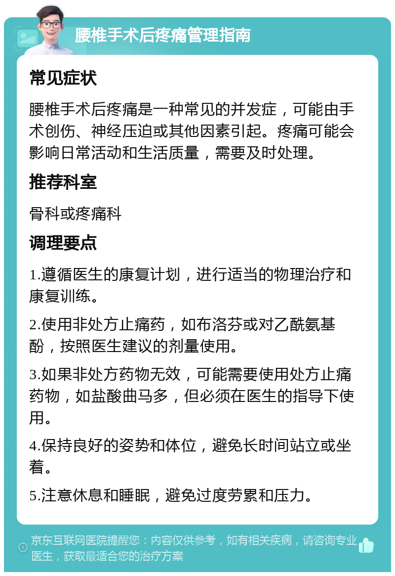 腰椎手术后疼痛管理指南 常见症状 腰椎手术后疼痛是一种常见的并发症，可能由手术创伤、神经压迫或其他因素引起。疼痛可能会影响日常活动和生活质量，需要及时处理。 推荐科室 骨科或疼痛科 调理要点 1.遵循医生的康复计划，进行适当的物理治疗和康复训练。 2.使用非处方止痛药，如布洛芬或对乙酰氨基酚，按照医生建议的剂量使用。 3.如果非处方药物无效，可能需要使用处方止痛药物，如盐酸曲马多，但必须在医生的指导下使用。 4.保持良好的姿势和体位，避免长时间站立或坐着。 5.注意休息和睡眠，避免过度劳累和压力。