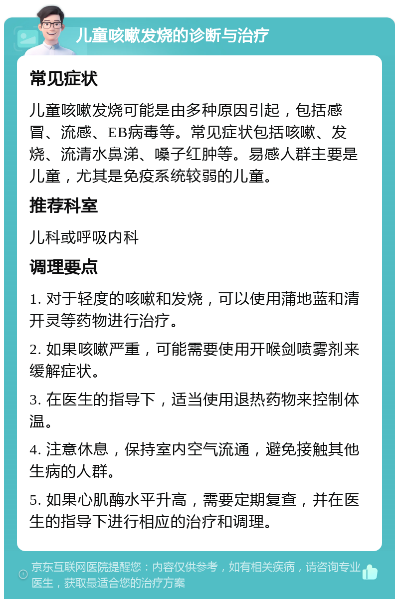 儿童咳嗽发烧的诊断与治疗 常见症状 儿童咳嗽发烧可能是由多种原因引起，包括感冒、流感、EB病毒等。常见症状包括咳嗽、发烧、流清水鼻涕、嗓子红肿等。易感人群主要是儿童，尤其是免疫系统较弱的儿童。 推荐科室 儿科或呼吸内科 调理要点 1. 对于轻度的咳嗽和发烧，可以使用蒲地蓝和清开灵等药物进行治疗。 2. 如果咳嗽严重，可能需要使用开喉剑喷雾剂来缓解症状。 3. 在医生的指导下，适当使用退热药物来控制体温。 4. 注意休息，保持室内空气流通，避免接触其他生病的人群。 5. 如果心肌酶水平升高，需要定期复查，并在医生的指导下进行相应的治疗和调理。