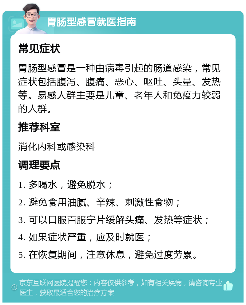 胃肠型感冒就医指南 常见症状 胃肠型感冒是一种由病毒引起的肠道感染，常见症状包括腹泻、腹痛、恶心、呕吐、头晕、发热等。易感人群主要是儿童、老年人和免疫力较弱的人群。 推荐科室 消化内科或感染科 调理要点 1. 多喝水，避免脱水； 2. 避免食用油腻、辛辣、刺激性食物； 3. 可以口服百服宁片缓解头痛、发热等症状； 4. 如果症状严重，应及时就医； 5. 在恢复期间，注意休息，避免过度劳累。