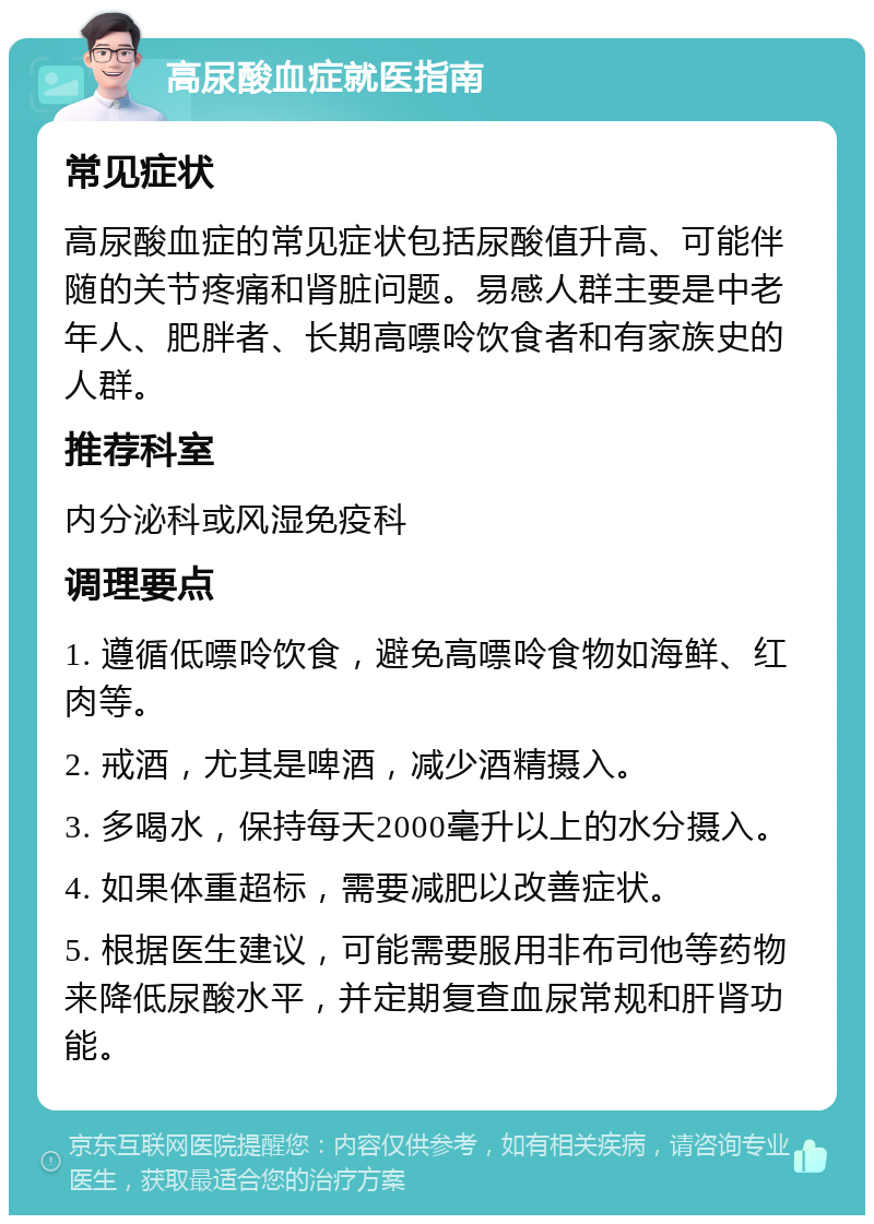 高尿酸血症就医指南 常见症状 高尿酸血症的常见症状包括尿酸值升高、可能伴随的关节疼痛和肾脏问题。易感人群主要是中老年人、肥胖者、长期高嘌呤饮食者和有家族史的人群。 推荐科室 内分泌科或风湿免疫科 调理要点 1. 遵循低嘌呤饮食，避免高嘌呤食物如海鲜、红肉等。 2. 戒酒，尤其是啤酒，减少酒精摄入。 3. 多喝水，保持每天2000毫升以上的水分摄入。 4. 如果体重超标，需要减肥以改善症状。 5. 根据医生建议，可能需要服用非布司他等药物来降低尿酸水平，并定期复查血尿常规和肝肾功能。