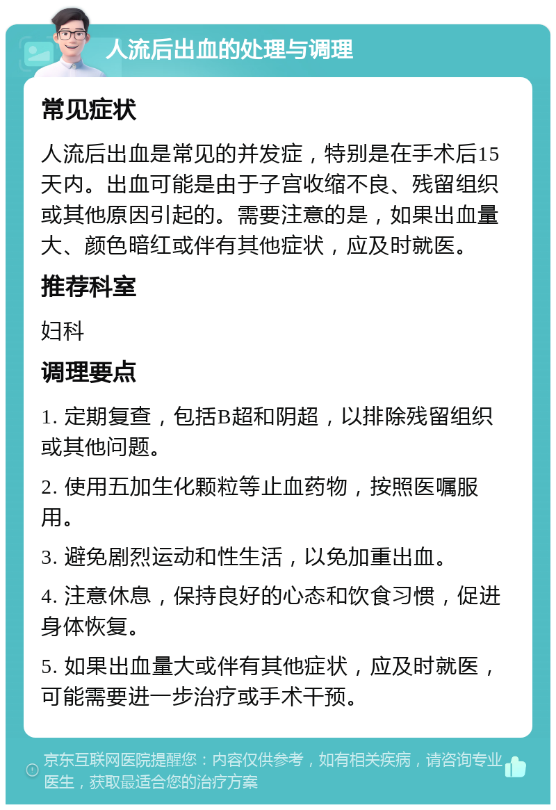 人流后出血的处理与调理 常见症状 人流后出血是常见的并发症，特别是在手术后15天内。出血可能是由于子宫收缩不良、残留组织或其他原因引起的。需要注意的是，如果出血量大、颜色暗红或伴有其他症状，应及时就医。 推荐科室 妇科 调理要点 1. 定期复查，包括B超和阴超，以排除残留组织或其他问题。 2. 使用五加生化颗粒等止血药物，按照医嘱服用。 3. 避免剧烈运动和性生活，以免加重出血。 4. 注意休息，保持良好的心态和饮食习惯，促进身体恢复。 5. 如果出血量大或伴有其他症状，应及时就医，可能需要进一步治疗或手术干预。