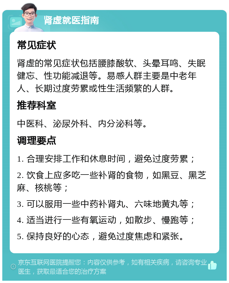 肾虚就医指南 常见症状 肾虚的常见症状包括腰膝酸软、头晕耳鸣、失眠健忘、性功能减退等。易感人群主要是中老年人、长期过度劳累或性生活频繁的人群。 推荐科室 中医科、泌尿外科、内分泌科等。 调理要点 1. 合理安排工作和休息时间，避免过度劳累； 2. 饮食上应多吃一些补肾的食物，如黑豆、黑芝麻、核桃等； 3. 可以服用一些中药补肾丸、六味地黄丸等； 4. 适当进行一些有氧运动，如散步、慢跑等； 5. 保持良好的心态，避免过度焦虑和紧张。