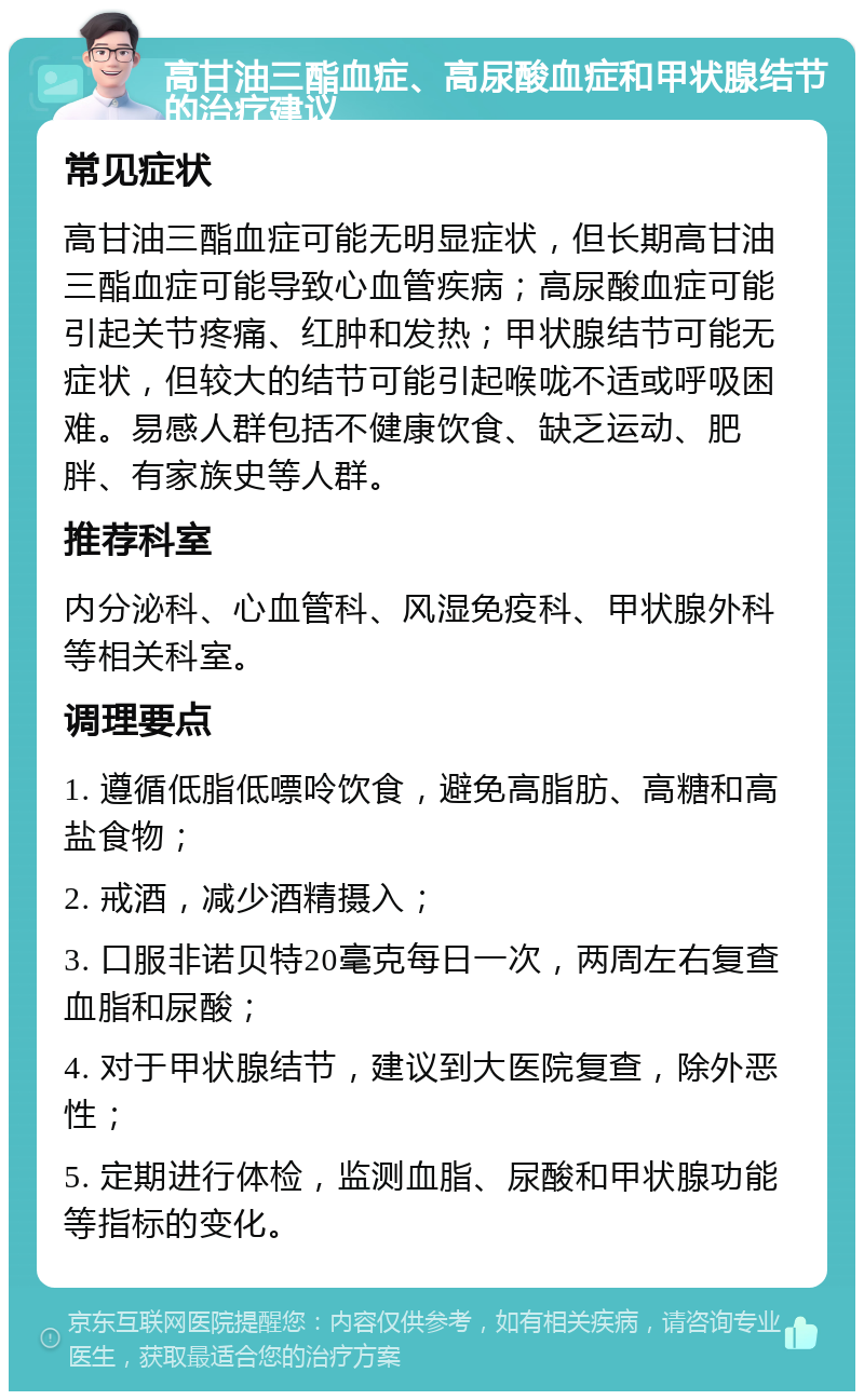 高甘油三酯血症、高尿酸血症和甲状腺结节的治疗建议 常见症状 高甘油三酯血症可能无明显症状，但长期高甘油三酯血症可能导致心血管疾病；高尿酸血症可能引起关节疼痛、红肿和发热；甲状腺结节可能无症状，但较大的结节可能引起喉咙不适或呼吸困难。易感人群包括不健康饮食、缺乏运动、肥胖、有家族史等人群。 推荐科室 内分泌科、心血管科、风湿免疫科、甲状腺外科等相关科室。 调理要点 1. 遵循低脂低嘌呤饮食，避免高脂肪、高糖和高盐食物； 2. 戒酒，减少酒精摄入； 3. 口服非诺贝特20毫克每日一次，两周左右复查血脂和尿酸； 4. 对于甲状腺结节，建议到大医院复查，除外恶性； 5. 定期进行体检，监测血脂、尿酸和甲状腺功能等指标的变化。