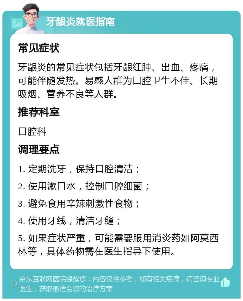 牙龈炎就医指南 常见症状 牙龈炎的常见症状包括牙龈红肿、出血、疼痛，可能伴随发热。易感人群为口腔卫生不佳、长期吸烟、营养不良等人群。 推荐科室 口腔科 调理要点 1. 定期洗牙，保持口腔清洁； 2. 使用漱口水，控制口腔细菌； 3. 避免食用辛辣刺激性食物； 4. 使用牙线，清洁牙缝； 5. 如果症状严重，可能需要服用消炎药如阿莫西林等，具体药物需在医生指导下使用。