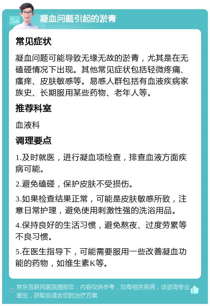 凝血问题引起的淤青 常见症状 凝血问题可能导致无缘无故的淤青，尤其是在无磕碰情况下出现。其他常见症状包括轻微疼痛、瘙痒、皮肤敏感等。易感人群包括有血液疾病家族史、长期服用某些药物、老年人等。 推荐科室 血液科 调理要点 1.及时就医，进行凝血项检查，排查血液方面疾病可能。 2.避免磕碰，保护皮肤不受损伤。 3.如果检查结果正常，可能是皮肤敏感所致，注意日常护理，避免使用刺激性强的洗浴用品。 4.保持良好的生活习惯，避免熬夜、过度劳累等不良习惯。 5.在医生指导下，可能需要服用一些改善凝血功能的药物，如维生素K等。