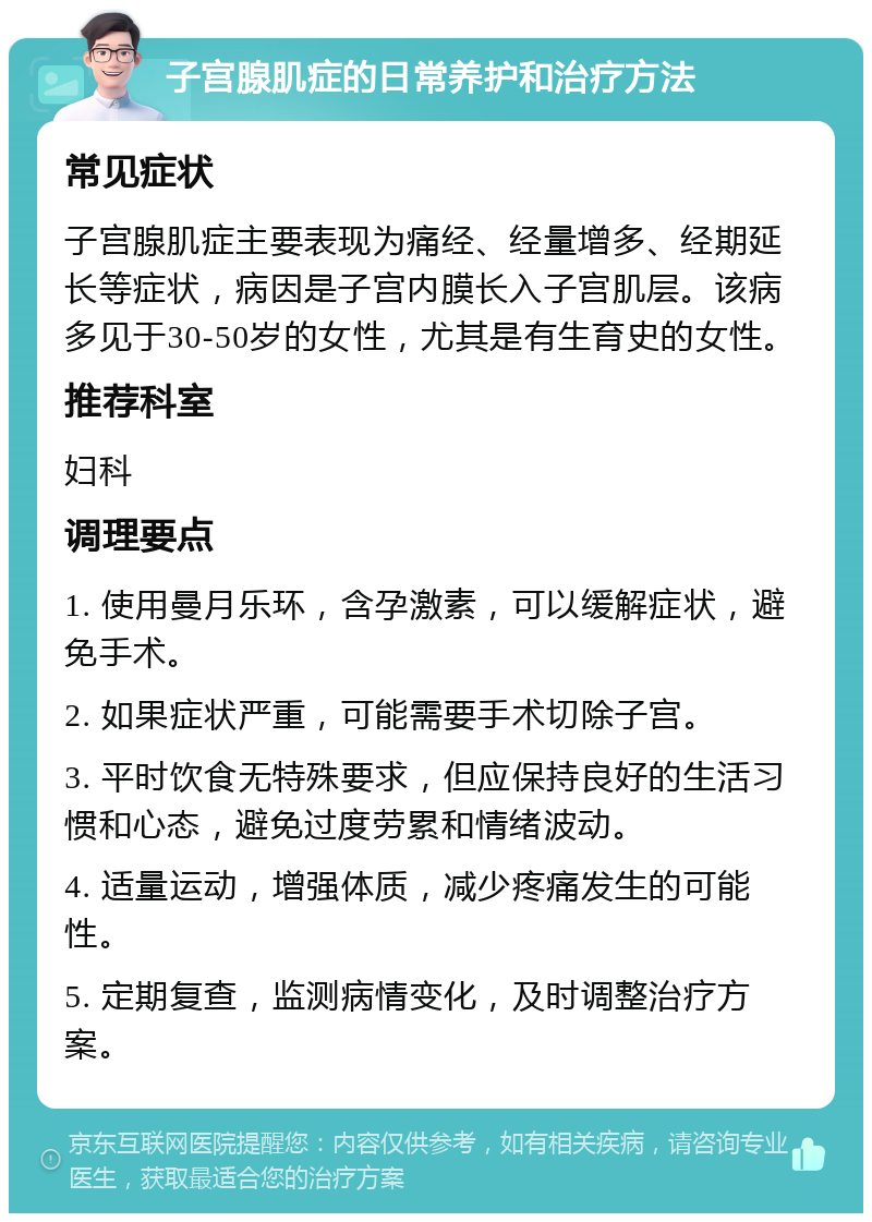 子宫腺肌症的日常养护和治疗方法 常见症状 子宫腺肌症主要表现为痛经、经量增多、经期延长等症状，病因是子宫内膜长入子宫肌层。该病多见于30-50岁的女性，尤其是有生育史的女性。 推荐科室 妇科 调理要点 1. 使用曼月乐环，含孕激素，可以缓解症状，避免手术。 2. 如果症状严重，可能需要手术切除子宫。 3. 平时饮食无特殊要求，但应保持良好的生活习惯和心态，避免过度劳累和情绪波动。 4. 适量运动，增强体质，减少疼痛发生的可能性。 5. 定期复查，监测病情变化，及时调整治疗方案。