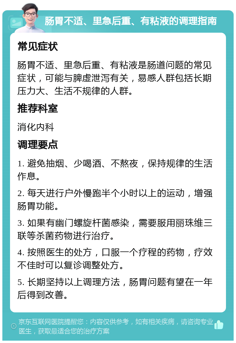 肠胃不适、里急后重、有粘液的调理指南 常见症状 肠胃不适、里急后重、有粘液是肠道问题的常见症状，可能与脾虚泄泻有关，易感人群包括长期压力大、生活不规律的人群。 推荐科室 消化内科 调理要点 1. 避免抽烟、少喝酒、不熬夜，保持规律的生活作息。 2. 每天进行户外慢跑半个小时以上的运动，增强肠胃功能。 3. 如果有幽门螺旋杆菌感染，需要服用丽珠维三联等杀菌药物进行治疗。 4. 按照医生的处方，口服一个疗程的药物，疗效不佳时可以复诊调整处方。 5. 长期坚持以上调理方法，肠胃问题有望在一年后得到改善。