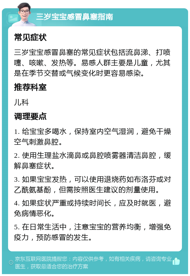 三岁宝宝感冒鼻塞指南 常见症状 三岁宝宝感冒鼻塞的常见症状包括流鼻涕、打喷嚏、咳嗽、发热等。易感人群主要是儿童，尤其是在季节交替或气候变化时更容易感染。 推荐科室 儿科 调理要点 1. 给宝宝多喝水，保持室内空气湿润，避免干燥空气刺激鼻腔。 2. 使用生理盐水滴鼻或鼻腔喷雾器清洁鼻腔，缓解鼻塞症状。 3. 如果宝宝发热，可以使用退烧药如布洛芬或对乙酰氨基酚，但需按照医生建议的剂量使用。 4. 如果症状严重或持续时间长，应及时就医，避免病情恶化。 5. 在日常生活中，注意宝宝的营养均衡，增强免疫力，预防感冒的发生。