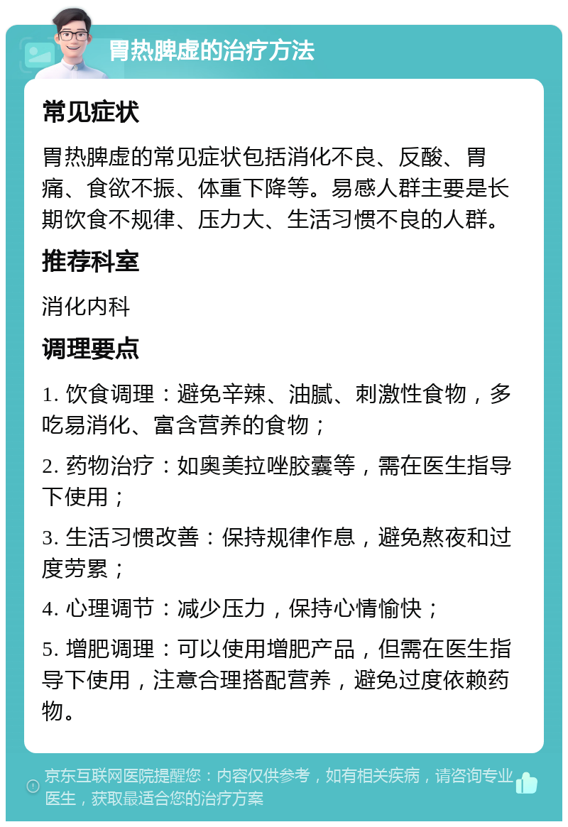 胃热脾虚的治疗方法 常见症状 胃热脾虚的常见症状包括消化不良、反酸、胃痛、食欲不振、体重下降等。易感人群主要是长期饮食不规律、压力大、生活习惯不良的人群。 推荐科室 消化内科 调理要点 1. 饮食调理：避免辛辣、油腻、刺激性食物，多吃易消化、富含营养的食物； 2. 药物治疗：如奥美拉唑胶囊等，需在医生指导下使用； 3. 生活习惯改善：保持规律作息，避免熬夜和过度劳累； 4. 心理调节：减少压力，保持心情愉快； 5. 增肥调理：可以使用增肥产品，但需在医生指导下使用，注意合理搭配营养，避免过度依赖药物。