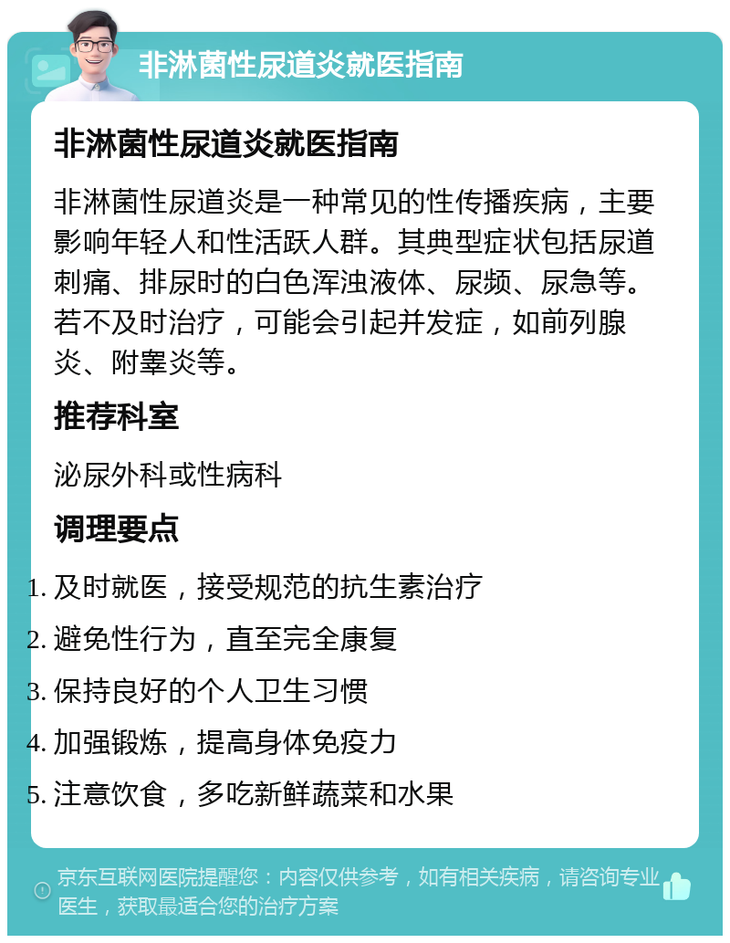 非淋菌性尿道炎就医指南 非淋菌性尿道炎就医指南 非淋菌性尿道炎是一种常见的性传播疾病，主要影响年轻人和性活跃人群。其典型症状包括尿道刺痛、排尿时的白色浑浊液体、尿频、尿急等。若不及时治疗，可能会引起并发症，如前列腺炎、附睾炎等。 推荐科室 泌尿外科或性病科 调理要点 及时就医，接受规范的抗生素治疗 避免性行为，直至完全康复 保持良好的个人卫生习惯 加强锻炼，提高身体免疫力 注意饮食，多吃新鲜蔬菜和水果