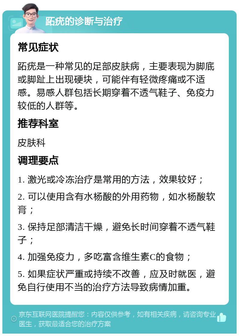 跖疣的诊断与治疗 常见症状 跖疣是一种常见的足部皮肤病，主要表现为脚底或脚趾上出现硬块，可能伴有轻微疼痛或不适感。易感人群包括长期穿着不透气鞋子、免疫力较低的人群等。 推荐科室 皮肤科 调理要点 1. 激光或冷冻治疗是常用的方法，效果较好； 2. 可以使用含有水杨酸的外用药物，如水杨酸软膏； 3. 保持足部清洁干燥，避免长时间穿着不透气鞋子； 4. 加强免疫力，多吃富含维生素C的食物； 5. 如果症状严重或持续不改善，应及时就医，避免自行使用不当的治疗方法导致病情加重。