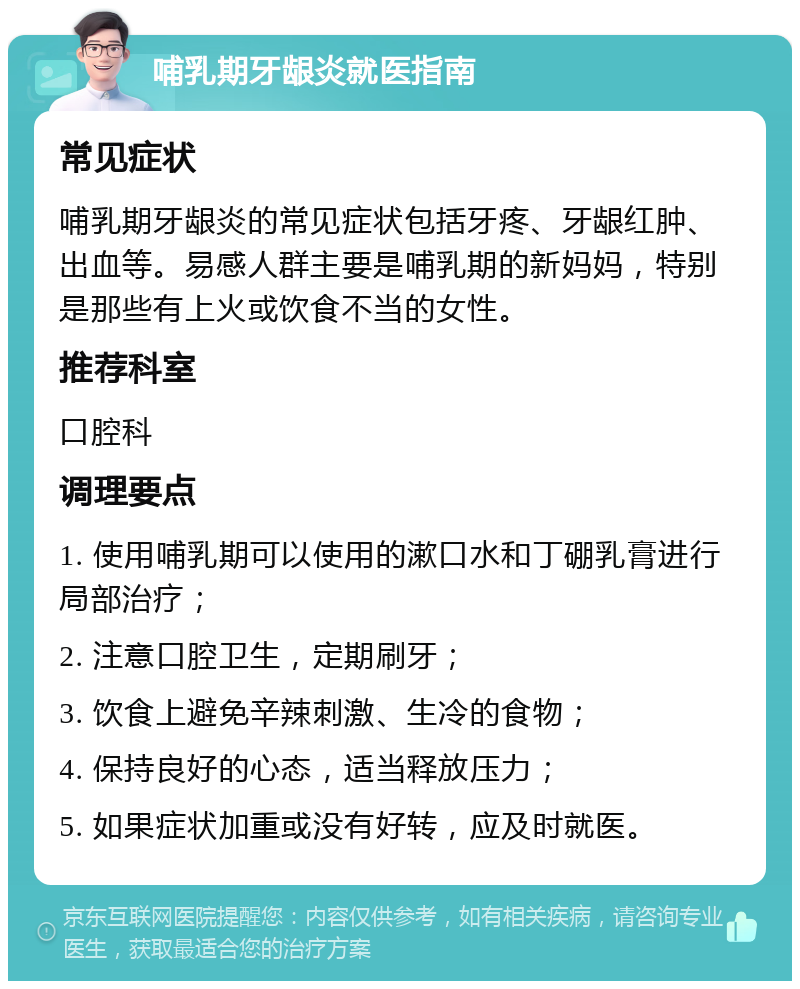 哺乳期牙龈炎就医指南 常见症状 哺乳期牙龈炎的常见症状包括牙疼、牙龈红肿、出血等。易感人群主要是哺乳期的新妈妈，特别是那些有上火或饮食不当的女性。 推荐科室 口腔科 调理要点 1. 使用哺乳期可以使用的漱口水和丁硼乳膏进行局部治疗； 2. 注意口腔卫生，定期刷牙； 3. 饮食上避免辛辣刺激、生冷的食物； 4. 保持良好的心态，适当释放压力； 5. 如果症状加重或没有好转，应及时就医。