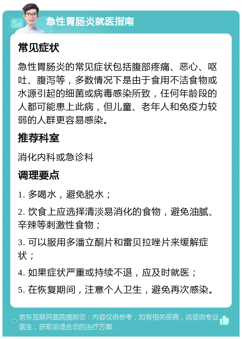 急性胃肠炎就医指南 常见症状 急性胃肠炎的常见症状包括腹部疼痛、恶心、呕吐、腹泻等，多数情况下是由于食用不洁食物或水源引起的细菌或病毒感染所致，任何年龄段的人都可能患上此病，但儿童、老年人和免疫力较弱的人群更容易感染。 推荐科室 消化内科或急诊科 调理要点 1. 多喝水，避免脱水； 2. 饮食上应选择清淡易消化的食物，避免油腻、辛辣等刺激性食物； 3. 可以服用多潘立酮片和雷贝拉唑片来缓解症状； 4. 如果症状严重或持续不退，应及时就医； 5. 在恢复期间，注意个人卫生，避免再次感染。