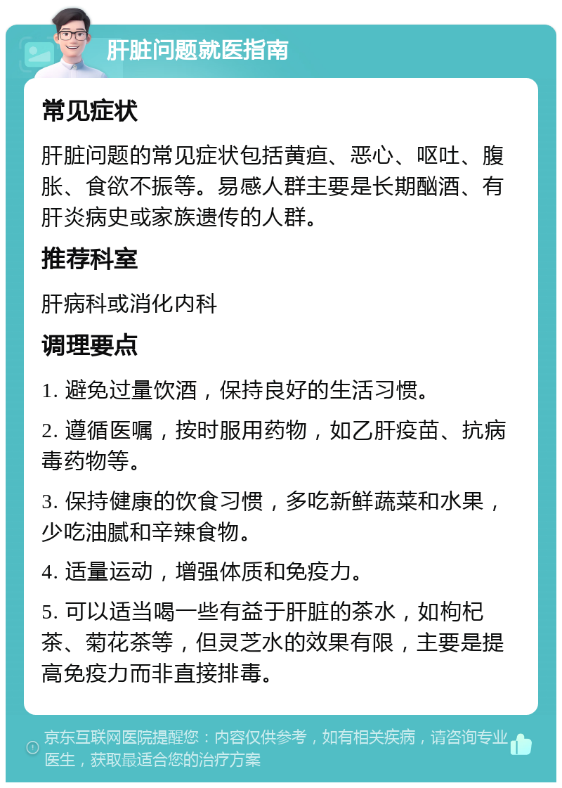 肝脏问题就医指南 常见症状 肝脏问题的常见症状包括黄疸、恶心、呕吐、腹胀、食欲不振等。易感人群主要是长期酗酒、有肝炎病史或家族遗传的人群。 推荐科室 肝病科或消化内科 调理要点 1. 避免过量饮酒，保持良好的生活习惯。 2. 遵循医嘱，按时服用药物，如乙肝疫苗、抗病毒药物等。 3. 保持健康的饮食习惯，多吃新鲜蔬菜和水果，少吃油腻和辛辣食物。 4. 适量运动，增强体质和免疫力。 5. 可以适当喝一些有益于肝脏的茶水，如枸杞茶、菊花茶等，但灵芝水的效果有限，主要是提高免疫力而非直接排毒。