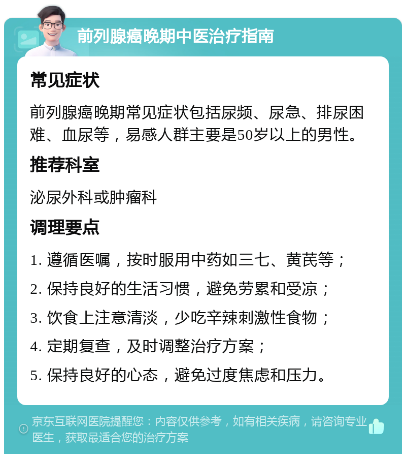 前列腺癌晚期中医治疗指南 常见症状 前列腺癌晚期常见症状包括尿频、尿急、排尿困难、血尿等，易感人群主要是50岁以上的男性。 推荐科室 泌尿外科或肿瘤科 调理要点 1. 遵循医嘱，按时服用中药如三七、黄芪等； 2. 保持良好的生活习惯，避免劳累和受凉； 3. 饮食上注意清淡，少吃辛辣刺激性食物； 4. 定期复查，及时调整治疗方案； 5. 保持良好的心态，避免过度焦虑和压力。