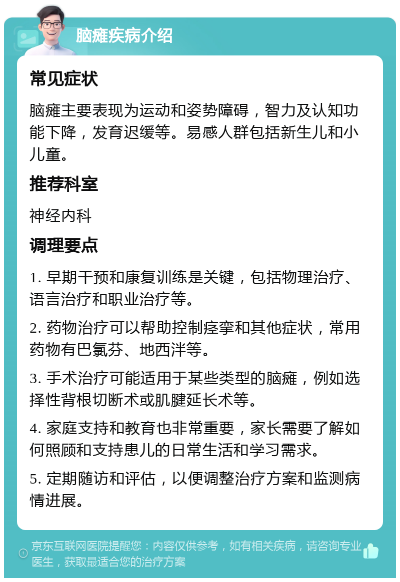 脑瘫疾病介绍 常见症状 脑瘫主要表现为运动和姿势障碍，智力及认知功能下降，发育迟缓等。易感人群包括新生儿和小儿童。 推荐科室 神经内科 调理要点 1. 早期干预和康复训练是关键，包括物理治疗、语言治疗和职业治疗等。 2. 药物治疗可以帮助控制痉挛和其他症状，常用药物有巴氯芬、地西泮等。 3. 手术治疗可能适用于某些类型的脑瘫，例如选择性背根切断术或肌腱延长术等。 4. 家庭支持和教育也非常重要，家长需要了解如何照顾和支持患儿的日常生活和学习需求。 5. 定期随访和评估，以便调整治疗方案和监测病情进展。