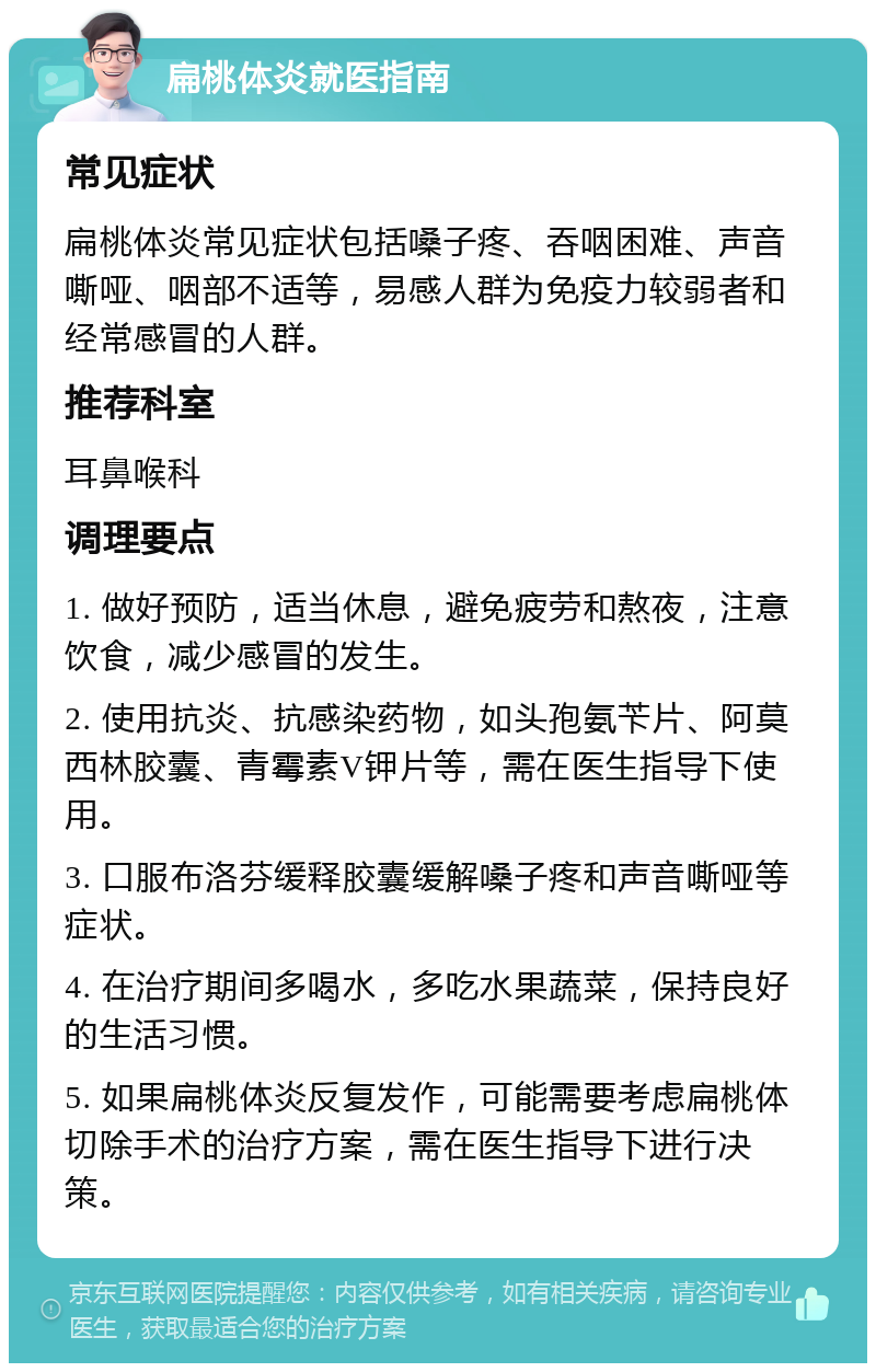 扁桃体炎就医指南 常见症状 扁桃体炎常见症状包括嗓子疼、吞咽困难、声音嘶哑、咽部不适等，易感人群为免疫力较弱者和经常感冒的人群。 推荐科室 耳鼻喉科 调理要点 1. 做好预防，适当休息，避免疲劳和熬夜，注意饮食，减少感冒的发生。 2. 使用抗炎、抗感染药物，如头孢氨苄片、阿莫西林胶囊、青霉素V钾片等，需在医生指导下使用。 3. 口服布洛芬缓释胶囊缓解嗓子疼和声音嘶哑等症状。 4. 在治疗期间多喝水，多吃水果蔬菜，保持良好的生活习惯。 5. 如果扁桃体炎反复发作，可能需要考虑扁桃体切除手术的治疗方案，需在医生指导下进行决策。