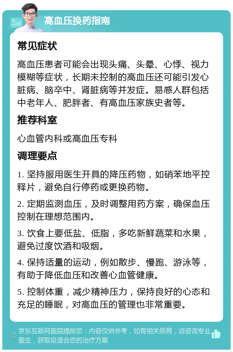 高血压换药指南 常见症状 高血压患者可能会出现头痛、头晕、心悸、视力模糊等症状，长期未控制的高血压还可能引发心脏病、脑卒中、肾脏病等并发症。易感人群包括中老年人、肥胖者、有高血压家族史者等。 推荐科室 心血管内科或高血压专科 调理要点 1. 坚持服用医生开具的降压药物，如硝苯地平控释片，避免自行停药或更换药物。 2. 定期监测血压，及时调整用药方案，确保血压控制在理想范围内。 3. 饮食上要低盐、低脂，多吃新鲜蔬菜和水果，避免过度饮酒和吸烟。 4. 保持适量的运动，例如散步、慢跑、游泳等，有助于降低血压和改善心血管健康。 5. 控制体重，减少精神压力，保持良好的心态和充足的睡眠，对高血压的管理也非常重要。