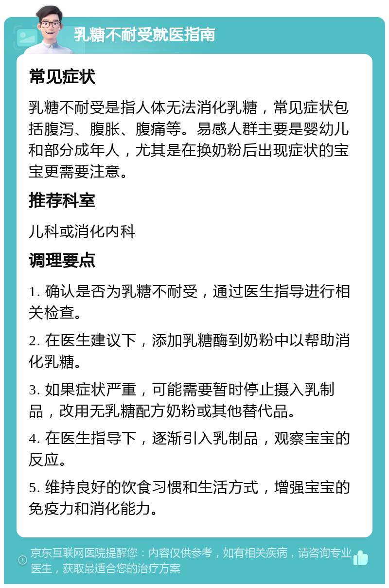 乳糖不耐受就医指南 常见症状 乳糖不耐受是指人体无法消化乳糖，常见症状包括腹泻、腹胀、腹痛等。易感人群主要是婴幼儿和部分成年人，尤其是在换奶粉后出现症状的宝宝更需要注意。 推荐科室 儿科或消化内科 调理要点 1. 确认是否为乳糖不耐受，通过医生指导进行相关检查。 2. 在医生建议下，添加乳糖酶到奶粉中以帮助消化乳糖。 3. 如果症状严重，可能需要暂时停止摄入乳制品，改用无乳糖配方奶粉或其他替代品。 4. 在医生指导下，逐渐引入乳制品，观察宝宝的反应。 5. 维持良好的饮食习惯和生活方式，增强宝宝的免疫力和消化能力。