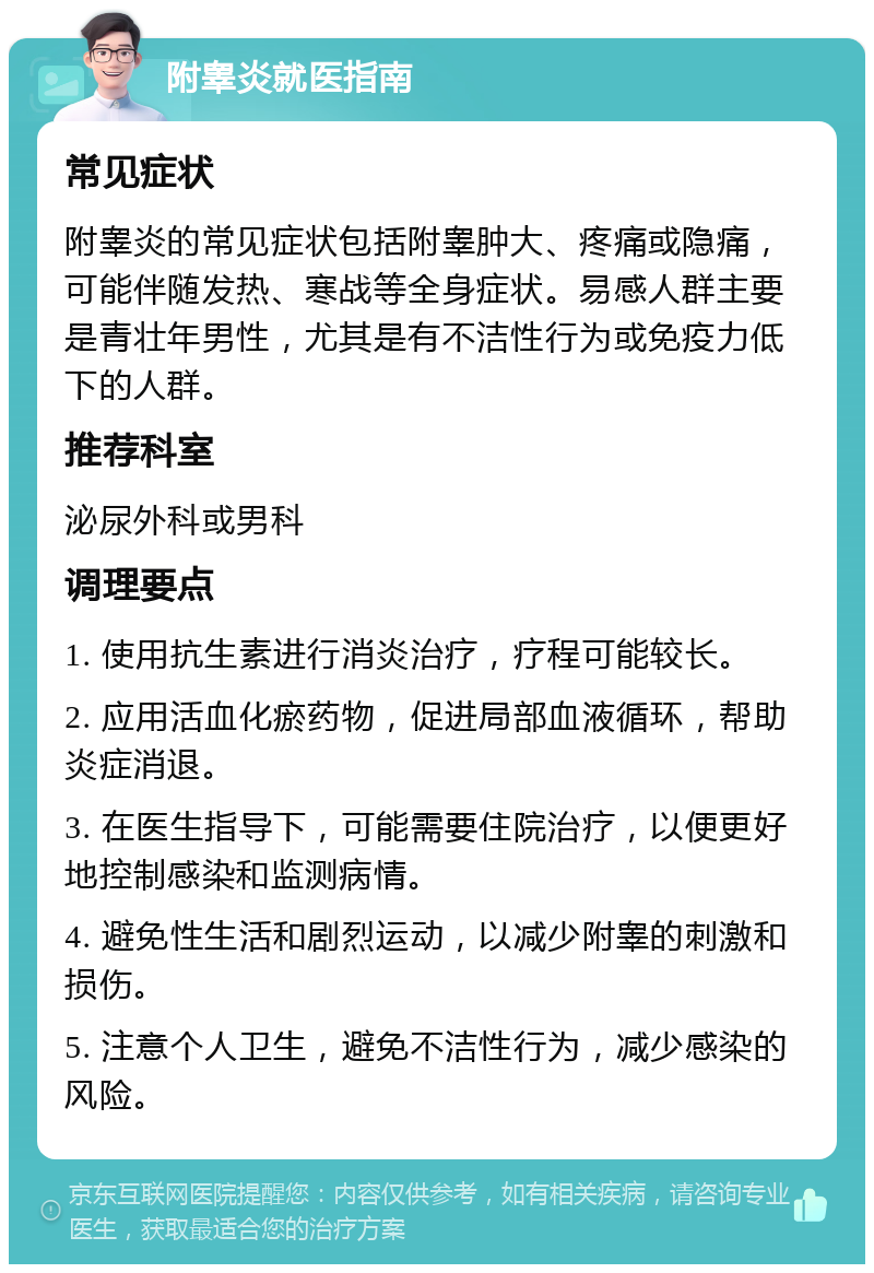 附睾炎就医指南 常见症状 附睾炎的常见症状包括附睾肿大、疼痛或隐痛，可能伴随发热、寒战等全身症状。易感人群主要是青壮年男性，尤其是有不洁性行为或免疫力低下的人群。 推荐科室 泌尿外科或男科 调理要点 1. 使用抗生素进行消炎治疗，疗程可能较长。 2. 应用活血化瘀药物，促进局部血液循环，帮助炎症消退。 3. 在医生指导下，可能需要住院治疗，以便更好地控制感染和监测病情。 4. 避免性生活和剧烈运动，以减少附睾的刺激和损伤。 5. 注意个人卫生，避免不洁性行为，减少感染的风险。