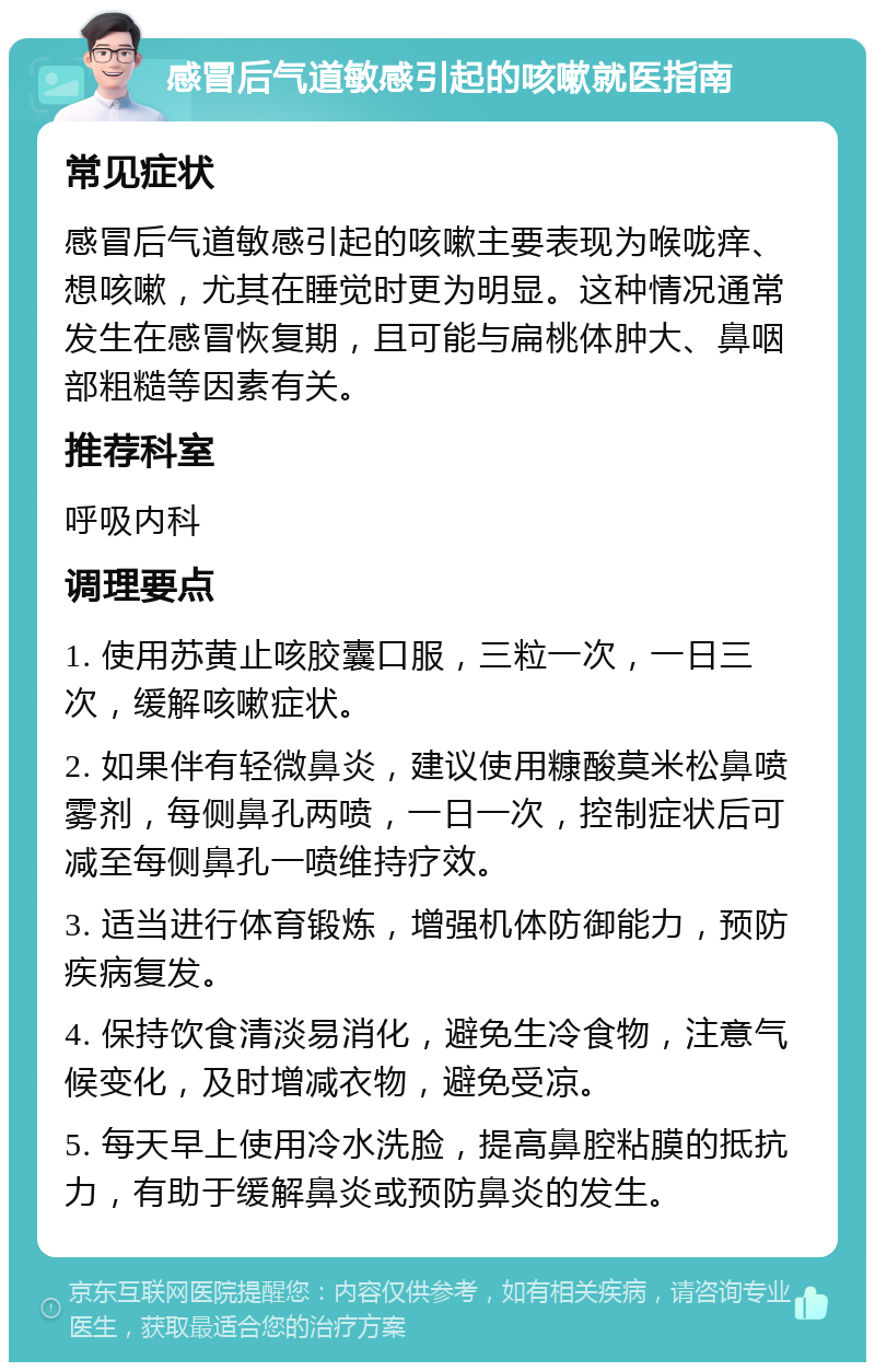 感冒后气道敏感引起的咳嗽就医指南 常见症状 感冒后气道敏感引起的咳嗽主要表现为喉咙痒、想咳嗽，尤其在睡觉时更为明显。这种情况通常发生在感冒恢复期，且可能与扁桃体肿大、鼻咽部粗糙等因素有关。 推荐科室 呼吸内科 调理要点 1. 使用苏黄止咳胶囊口服，三粒一次，一日三次，缓解咳嗽症状。 2. 如果伴有轻微鼻炎，建议使用糠酸莫米松鼻喷雾剂，每侧鼻孔两喷，一日一次，控制症状后可减至每侧鼻孔一喷维持疗效。 3. 适当进行体育锻炼，增强机体防御能力，预防疾病复发。 4. 保持饮食清淡易消化，避免生冷食物，注意气候变化，及时增减衣物，避免受凉。 5. 每天早上使用冷水洗脸，提高鼻腔粘膜的抵抗力，有助于缓解鼻炎或预防鼻炎的发生。