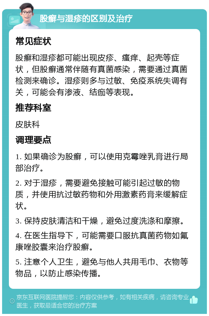 股癣与湿疹的区别及治疗 常见症状 股癣和湿疹都可能出现皮疹、瘙痒、起壳等症状，但股癣通常伴随有真菌感染，需要通过真菌检测来确诊。湿疹则多与过敏、免疫系统失调有关，可能会有渗液、结痂等表现。 推荐科室 皮肤科 调理要点 1. 如果确诊为股癣，可以使用克霉唑乳膏进行局部治疗。 2. 对于湿疹，需要避免接触可能引起过敏的物质，并使用抗过敏药物和外用激素药膏来缓解症状。 3. 保持皮肤清洁和干燥，避免过度洗涤和摩擦。 4. 在医生指导下，可能需要口服抗真菌药物如氟康唑胶囊来治疗股癣。 5. 注意个人卫生，避免与他人共用毛巾、衣物等物品，以防止感染传播。