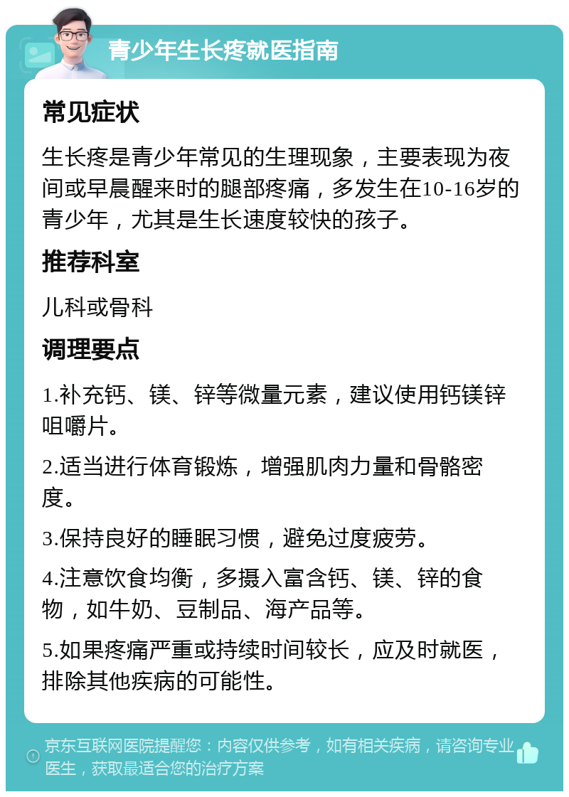 青少年生长疼就医指南 常见症状 生长疼是青少年常见的生理现象，主要表现为夜间或早晨醒来时的腿部疼痛，多发生在10-16岁的青少年，尤其是生长速度较快的孩子。 推荐科室 儿科或骨科 调理要点 1.补充钙、镁、锌等微量元素，建议使用钙镁锌咀嚼片。 2.适当进行体育锻炼，增强肌肉力量和骨骼密度。 3.保持良好的睡眠习惯，避免过度疲劳。 4.注意饮食均衡，多摄入富含钙、镁、锌的食物，如牛奶、豆制品、海产品等。 5.如果疼痛严重或持续时间较长，应及时就医，排除其他疾病的可能性。