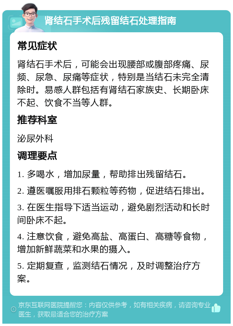 肾结石手术后残留结石处理指南 常见症状 肾结石手术后，可能会出现腰部或腹部疼痛、尿频、尿急、尿痛等症状，特别是当结石未完全清除时。易感人群包括有肾结石家族史、长期卧床不起、饮食不当等人群。 推荐科室 泌尿外科 调理要点 1. 多喝水，增加尿量，帮助排出残留结石。 2. 遵医嘱服用排石颗粒等药物，促进结石排出。 3. 在医生指导下适当运动，避免剧烈活动和长时间卧床不起。 4. 注意饮食，避免高盐、高蛋白、高糖等食物，增加新鲜蔬菜和水果的摄入。 5. 定期复查，监测结石情况，及时调整治疗方案。