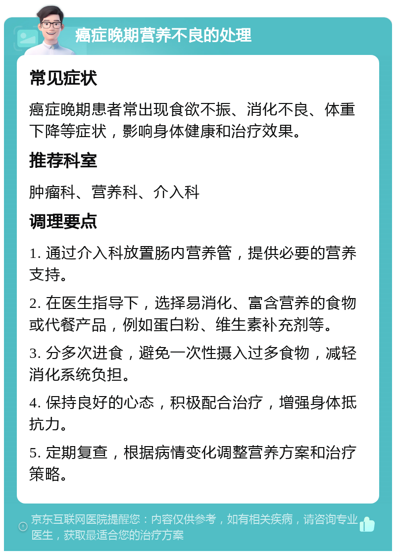 癌症晚期营养不良的处理 常见症状 癌症晚期患者常出现食欲不振、消化不良、体重下降等症状，影响身体健康和治疗效果。 推荐科室 肿瘤科、营养科、介入科 调理要点 1. 通过介入科放置肠内营养管，提供必要的营养支持。 2. 在医生指导下，选择易消化、富含营养的食物或代餐产品，例如蛋白粉、维生素补充剂等。 3. 分多次进食，避免一次性摄入过多食物，减轻消化系统负担。 4. 保持良好的心态，积极配合治疗，增强身体抵抗力。 5. 定期复查，根据病情变化调整营养方案和治疗策略。