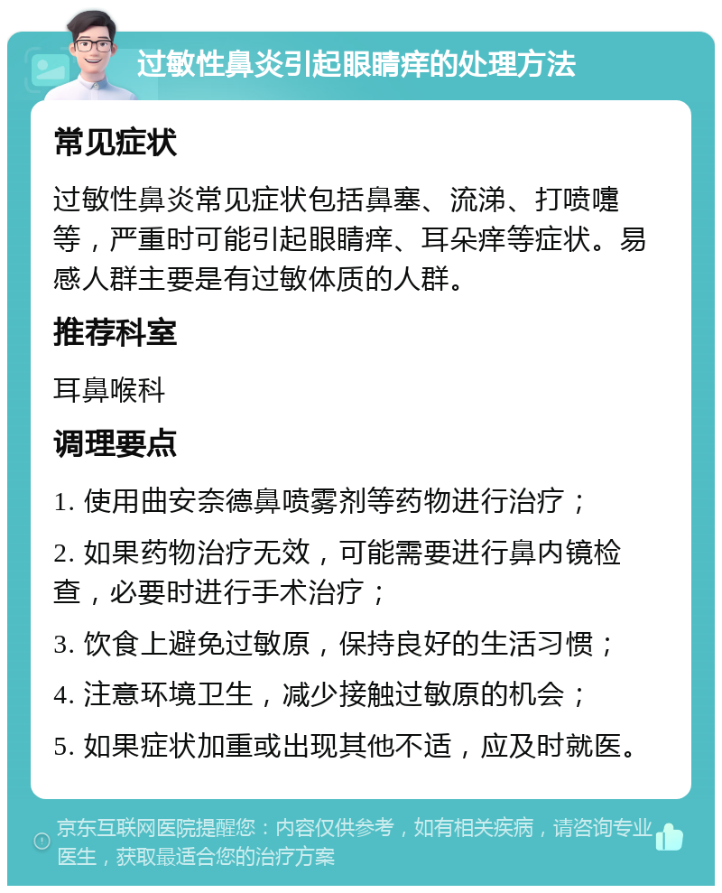 过敏性鼻炎引起眼睛痒的处理方法 常见症状 过敏性鼻炎常见症状包括鼻塞、流涕、打喷嚏等，严重时可能引起眼睛痒、耳朵痒等症状。易感人群主要是有过敏体质的人群。 推荐科室 耳鼻喉科 调理要点 1. 使用曲安奈德鼻喷雾剂等药物进行治疗； 2. 如果药物治疗无效，可能需要进行鼻内镜检查，必要时进行手术治疗； 3. 饮食上避免过敏原，保持良好的生活习惯； 4. 注意环境卫生，减少接触过敏原的机会； 5. 如果症状加重或出现其他不适，应及时就医。